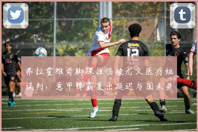 弗拉霍维奇脚踝扭伤被尤文医疗组误判，意甲锋霸复出延迟与国米劳塔罗科学恢复对照
