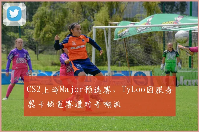 CS2上海Major预选赛，TyLoo因服务器卡顿重赛遭对手嘲讽