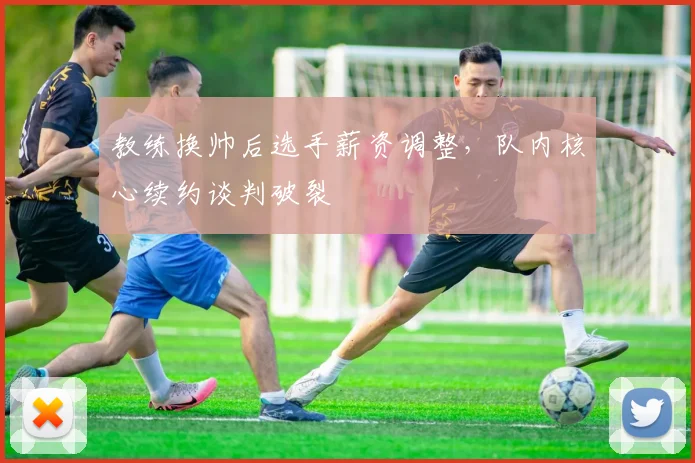 教练换帅后选手薪资调整，队内核心续约谈判破裂