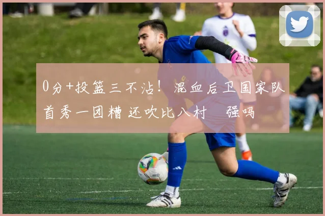 0分+投篮三不沾！混血后卫国家队首秀一团糟 还吹比八村塁强吗