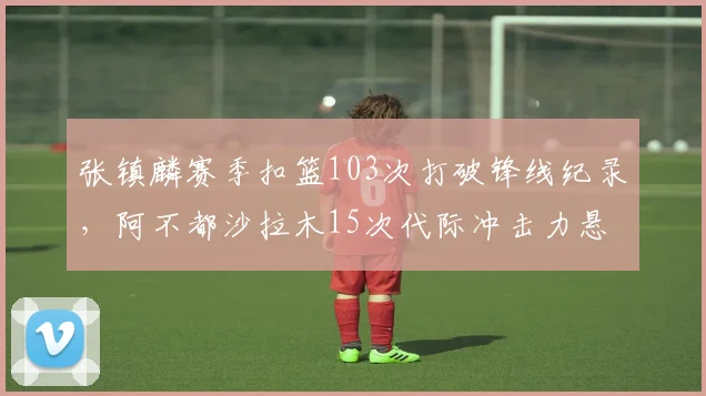 张镇麟赛季扣篮103次打破锋线纪录，阿不都沙拉木15次代际冲击力悬殊