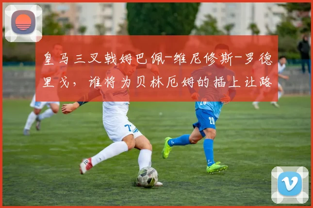 皇马三叉戟姆巴佩-维尼修斯-罗德里戈，谁将为贝林厄姆的插上让路？
