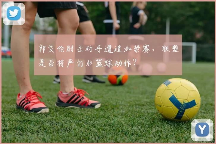 郭艾伦肘击对手遭追加禁赛，联盟是否将严打非篮球动作？