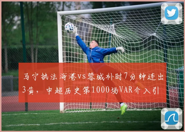 马宁执法海港vs蓉城补时7分钟连出3黄，中超历史第1000场VAR介入引名哨怒批