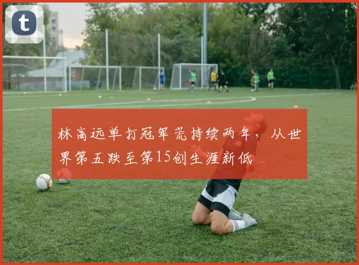 林高远单打冠军荒持续两年,从世界第五跌至第15创生涯新低
